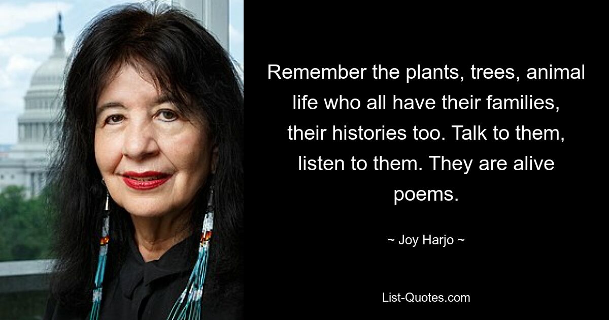 Remember the plants, trees, animal life who all have their families, their histories too. Talk to them, listen to them. They are alive poems. — © Joy Harjo