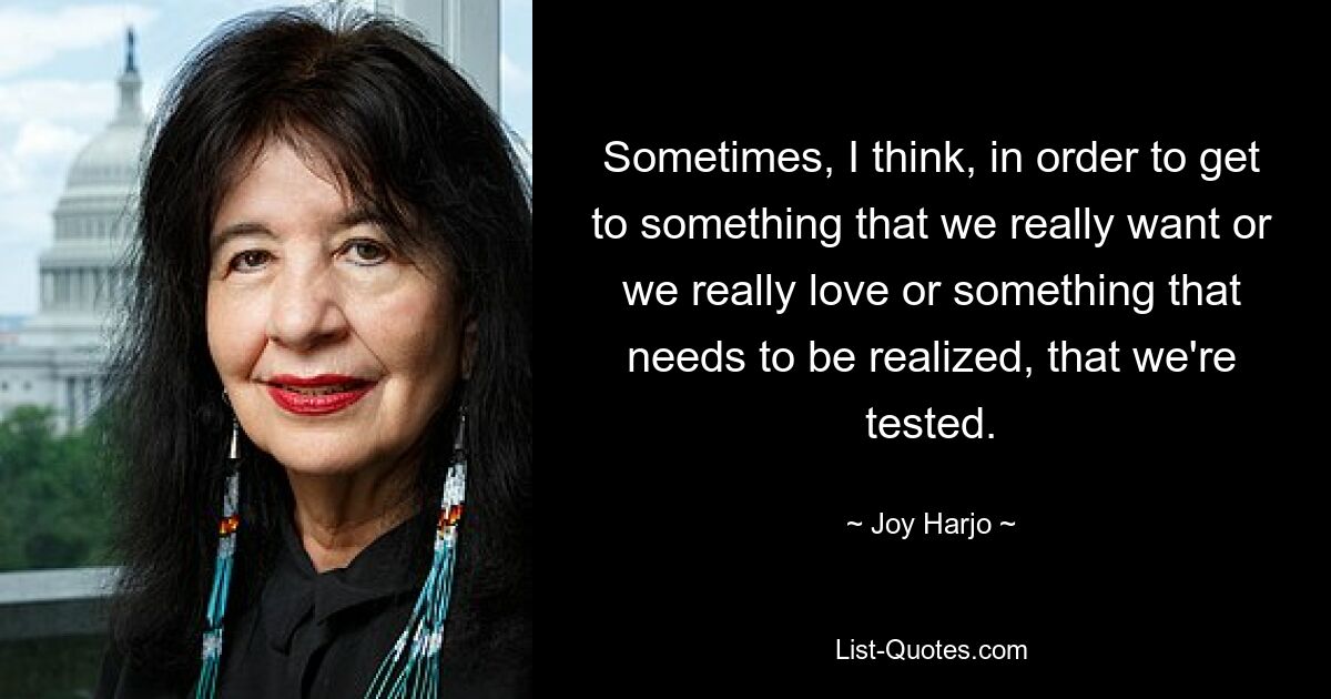 Sometimes, I think, in order to get to something that we really want or we really love or something that needs to be realized, that we're tested. — © Joy Harjo