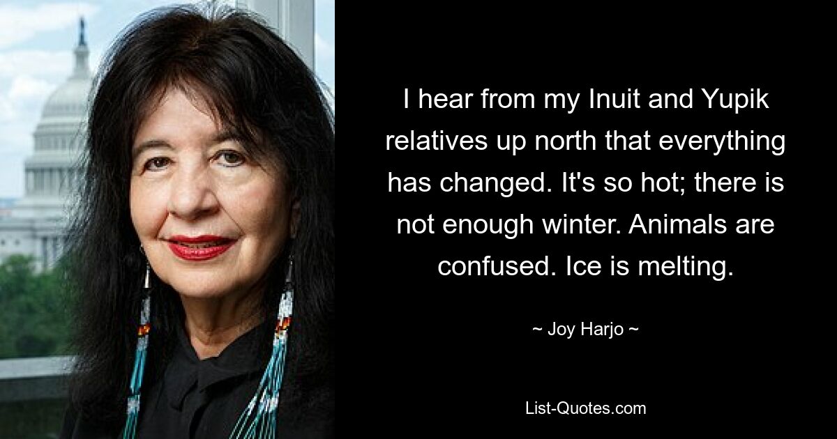 I hear from my Inuit and Yupik relatives up north that everything has changed. It's so hot; there is not enough winter. Animals are confused. Ice is melting. — © Joy Harjo