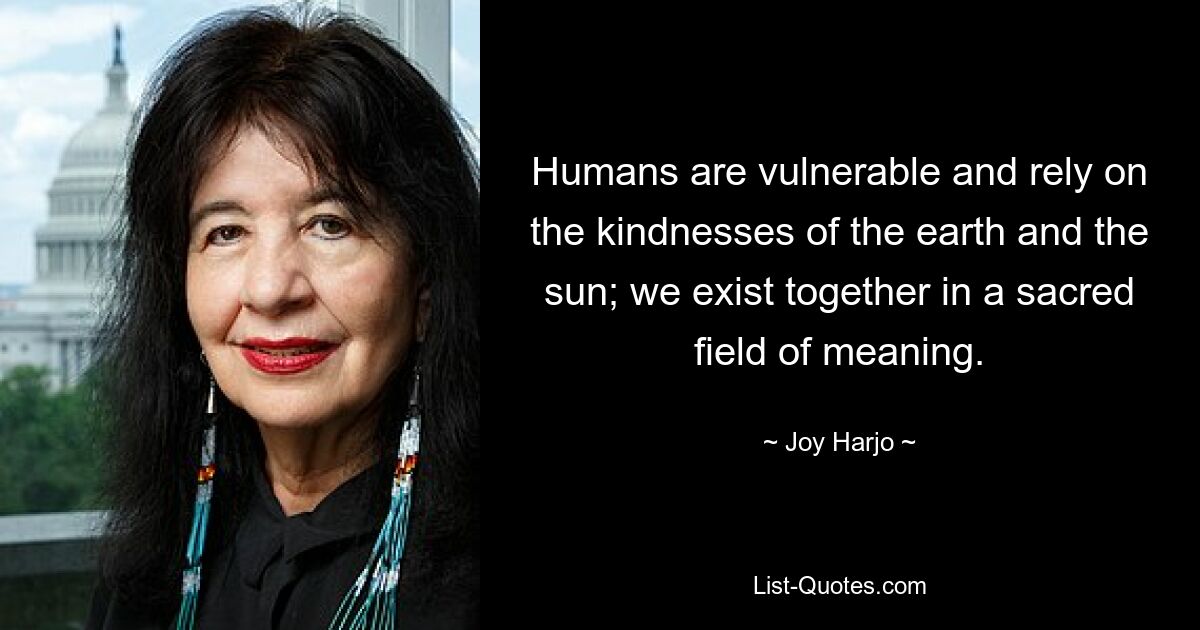 Humans are vulnerable and rely on the kindnesses of the earth and the sun; we exist together in a sacred field of meaning. — © Joy Harjo