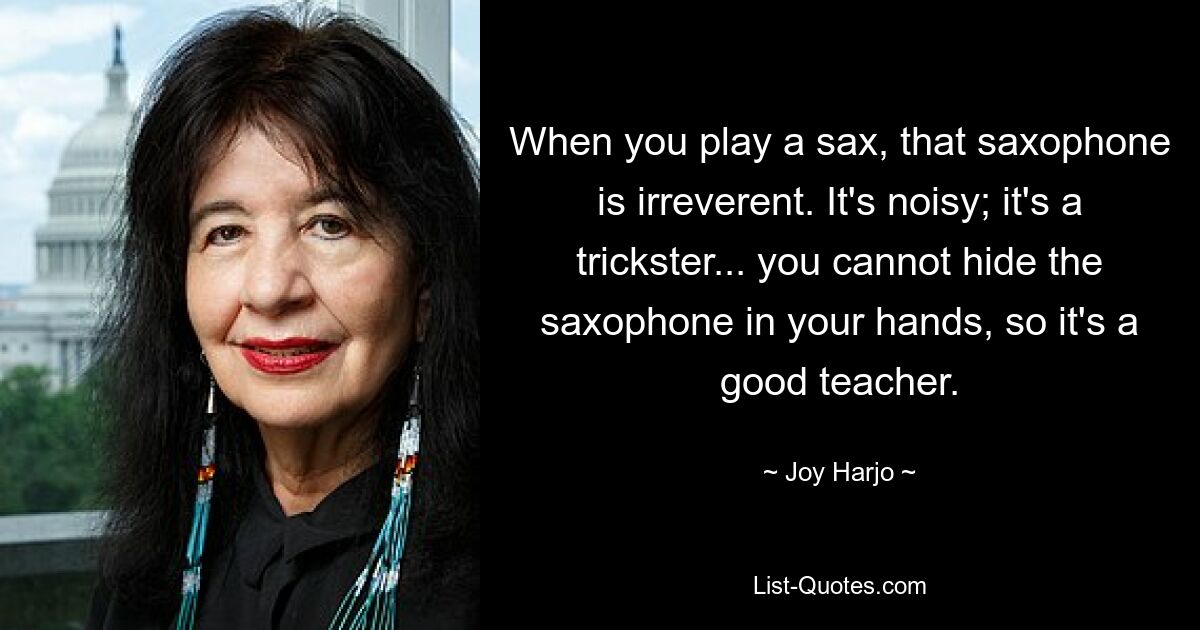 When you play a sax, that saxophone is irreverent. It's noisy; it's a trickster... you cannot hide the saxophone in your hands, so it's a good teacher. — © Joy Harjo