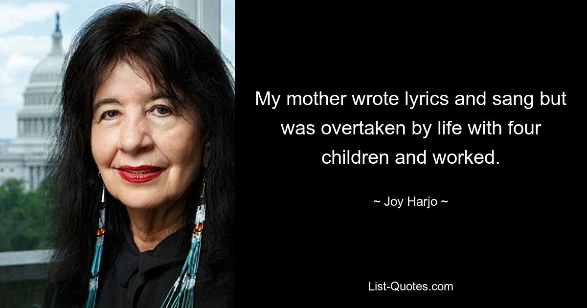 My mother wrote lyrics and sang but was overtaken by life with four children and worked. — © Joy Harjo