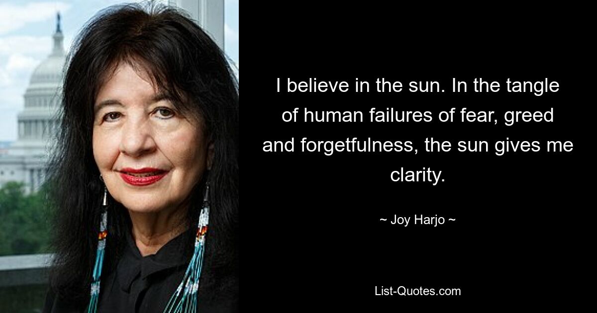 I believe in the sun. In the tangle of human failures of fear, greed and forgetfulness, the sun gives me clarity. — © Joy Harjo