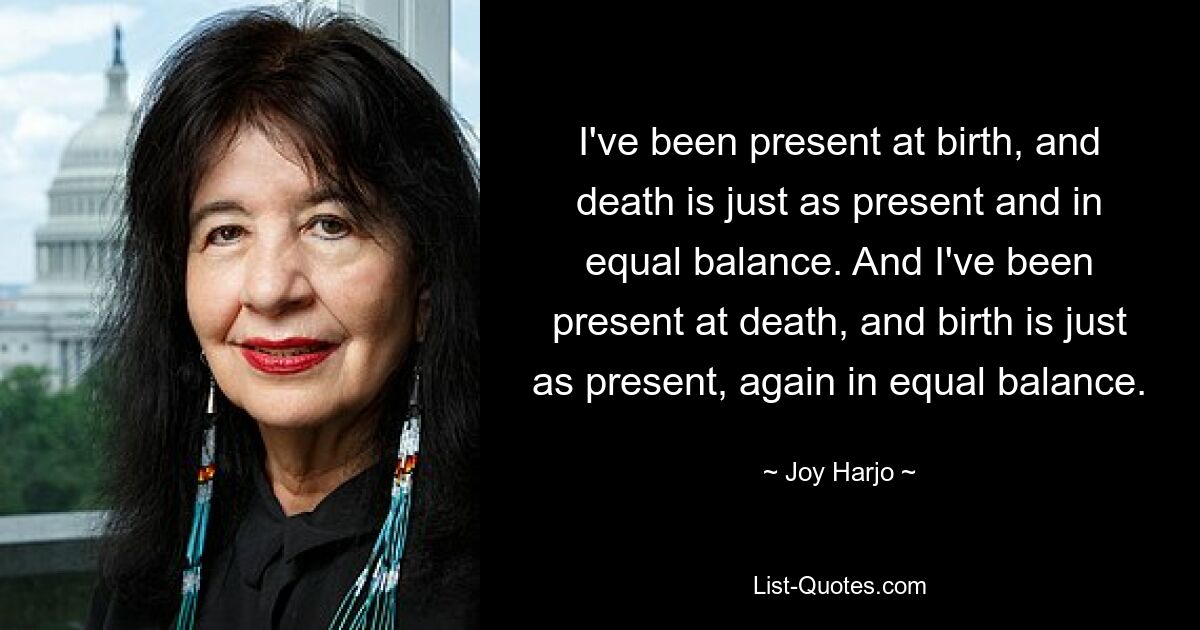 I've been present at birth, and death is just as present and in equal balance. And I've been present at death, and birth is just as present, again in equal balance. — © Joy Harjo