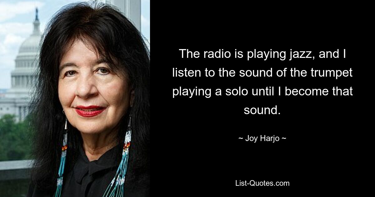 The radio is playing jazz, and I listen to the sound of the trumpet playing a solo until I become that sound. — © Joy Harjo