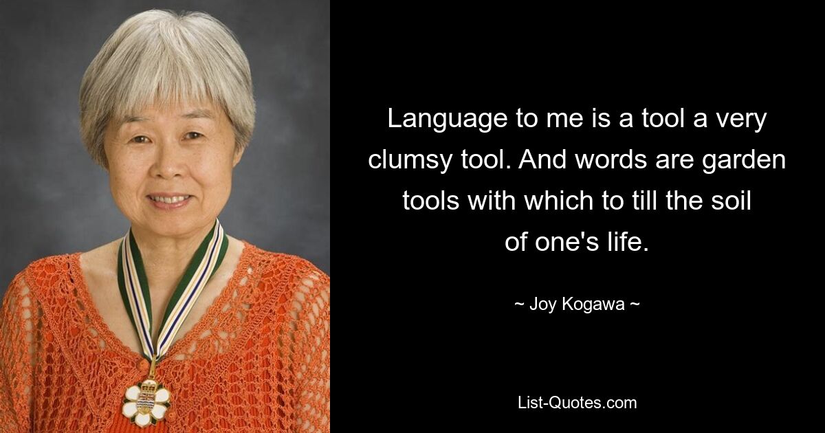 Language to me is a tool a very clumsy tool. And words are garden tools with which to till the soil of one's life. — © Joy Kogawa