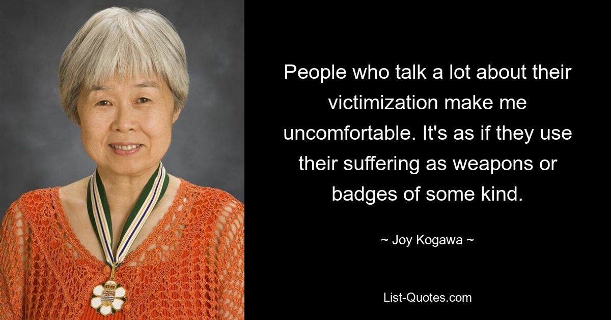 People who talk a lot about their victimization make me uncomfortable. It's as if they use their suffering as weapons or badges of some kind. — © Joy Kogawa