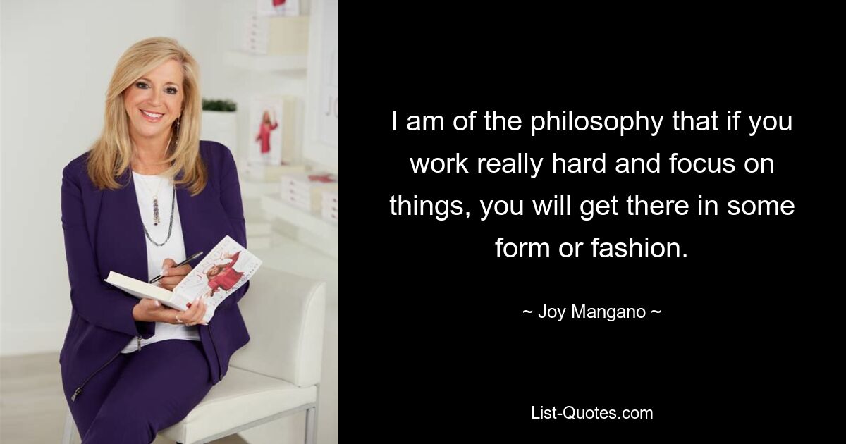 I am of the philosophy that if you work really hard and focus on things, you will get there in some form or fashion. — © Joy Mangano