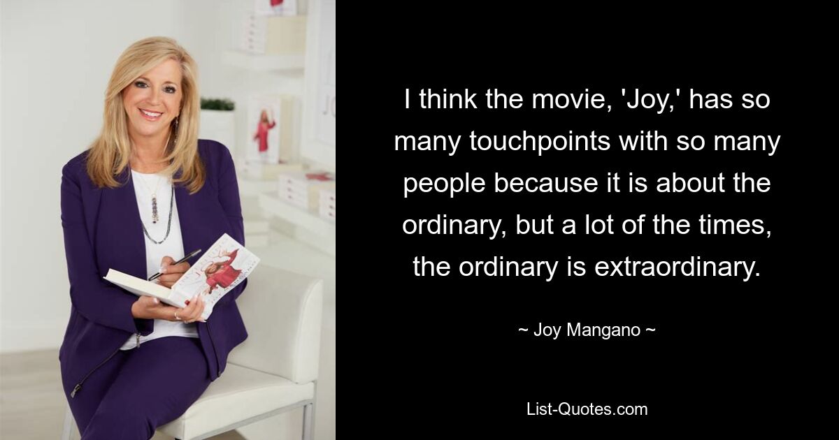 I think the movie, 'Joy,' has so many touchpoints with so many people because it is about the ordinary, but a lot of the times, the ordinary is extraordinary. — © Joy Mangano