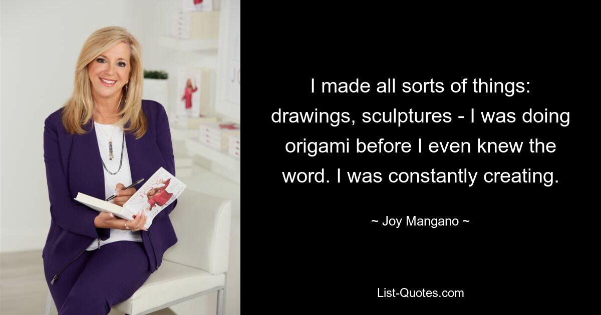 I made all sorts of things: drawings, sculptures - I was doing origami before I even knew the word. I was constantly creating. — © Joy Mangano