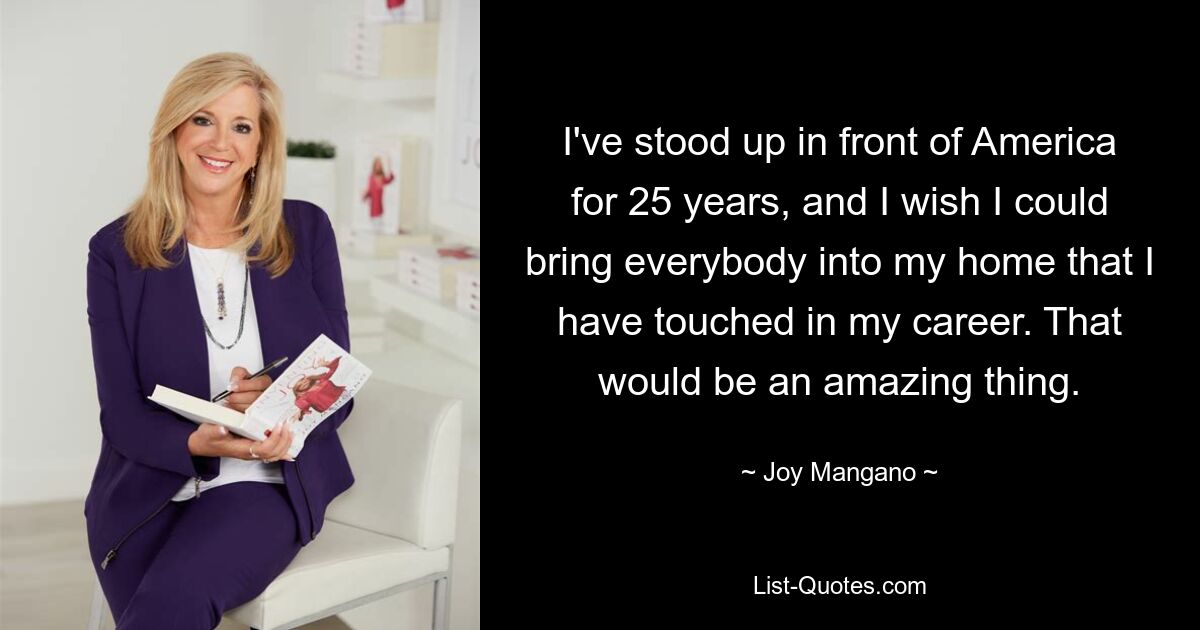 I've stood up in front of America for 25 years, and I wish I could bring everybody into my home that I have touched in my career. That would be an amazing thing. — © Joy Mangano