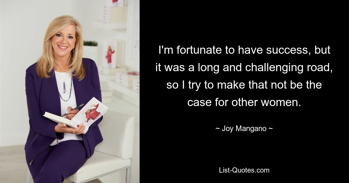 I'm fortunate to have success, but it was a long and challenging road, so I try to make that not be the case for other women. — © Joy Mangano