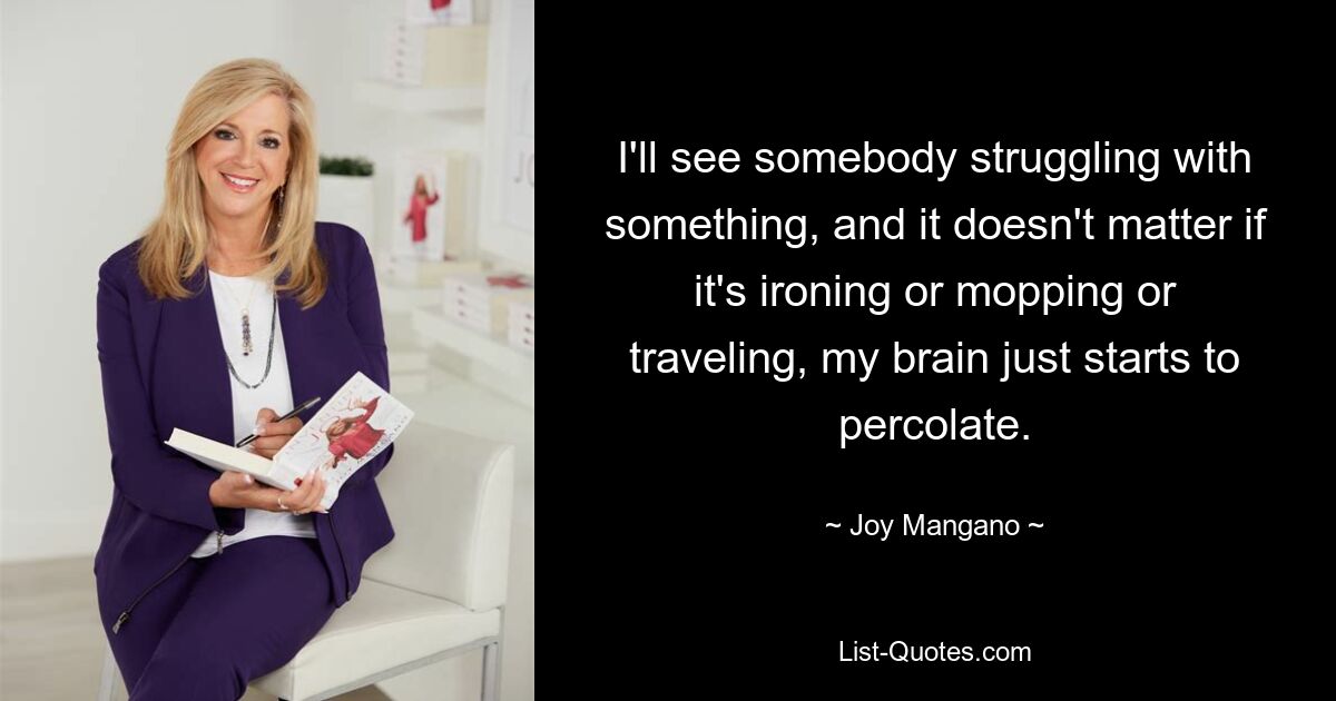 I'll see somebody struggling with something, and it doesn't matter if it's ironing or mopping or traveling, my brain just starts to percolate. — © Joy Mangano