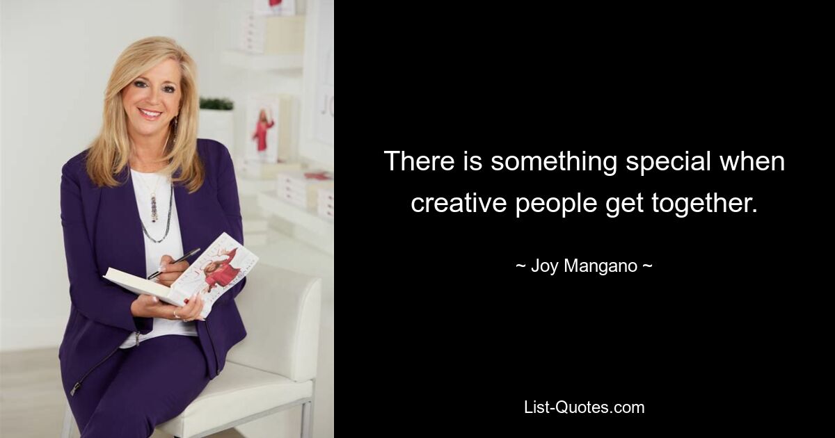 There is something special when creative people get together. — © Joy Mangano