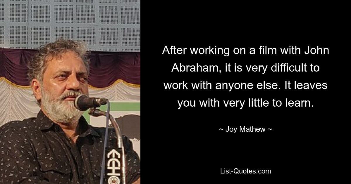 After working on a film with John Abraham, it is very difficult to work with anyone else. It leaves you with very little to learn. — © Joy Mathew