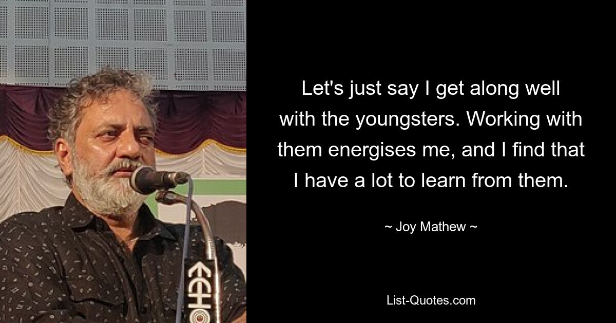 Let's just say I get along well with the youngsters. Working with them energises me, and I find that I have a lot to learn from them. — © Joy Mathew