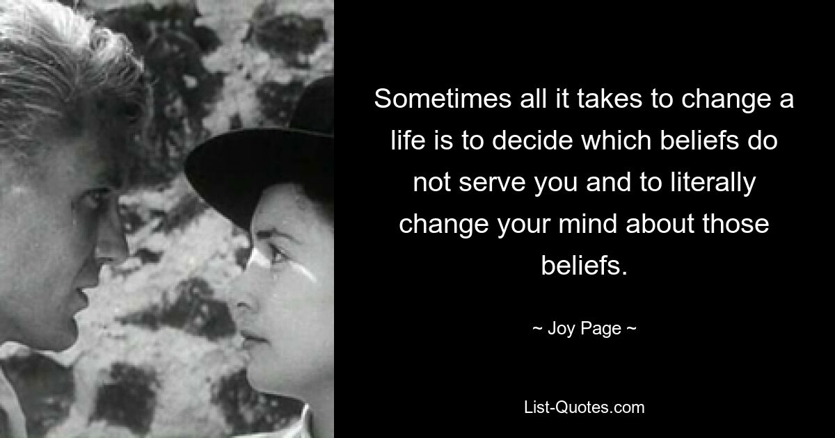 Sometimes all it takes to change a life is to decide which beliefs do not serve you and to literally change your mind about those beliefs. — © Joy Page