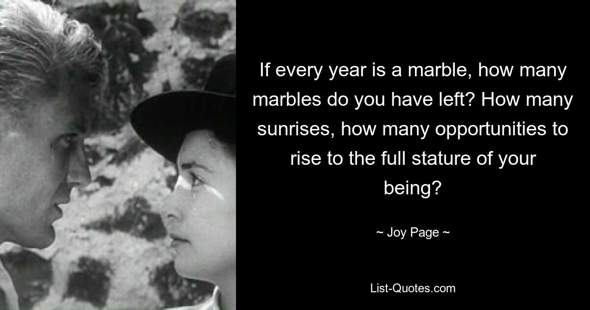 If every year is a marble, how many marbles do you have left? How many sunrises, how many opportunities to rise to the full stature of your being? — © Joy Page