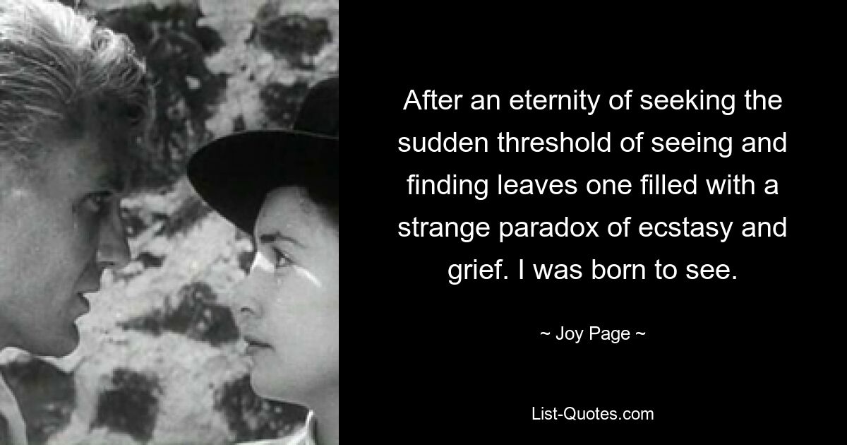 After an eternity of seeking the sudden threshold of seeing and finding leaves one filled with a strange paradox of ecstasy and grief. I was born to see. — © Joy Page