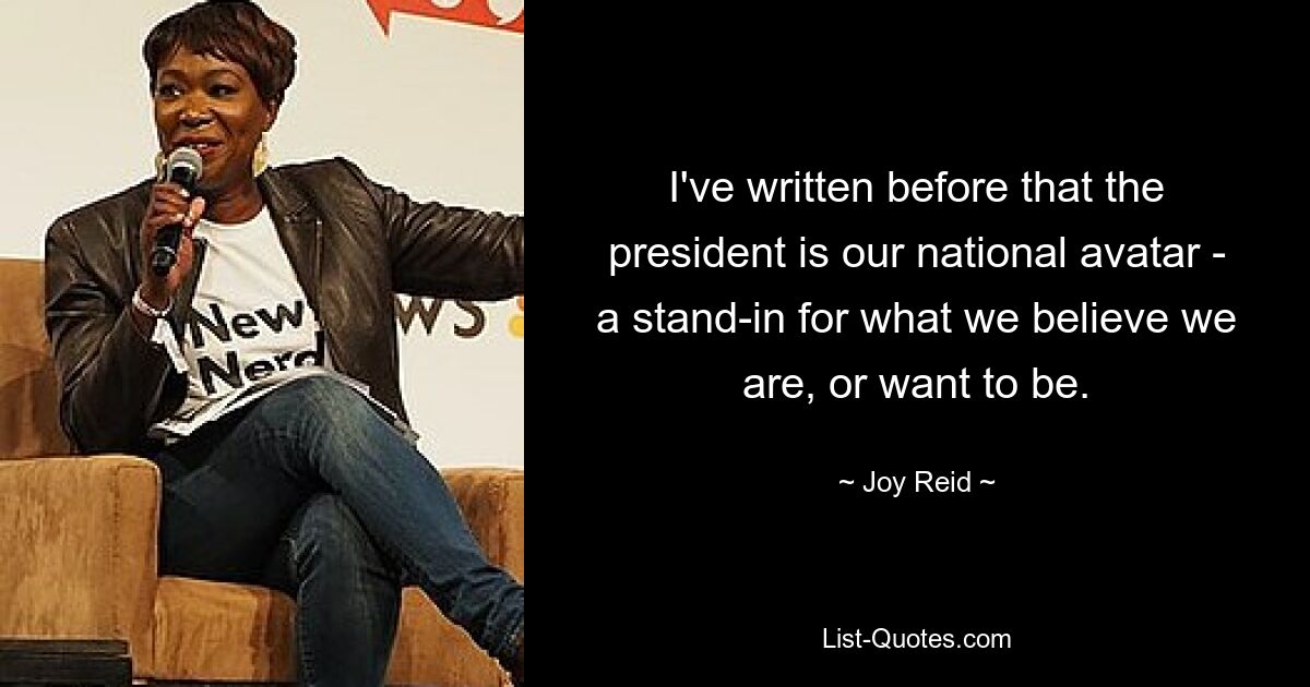 I've written before that the president is our national avatar - a stand-in for what we believe we are, or want to be. — © Joy Reid