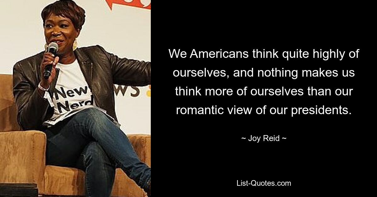 We Americans think quite highly of ourselves, and nothing makes us think more of ourselves than our romantic view of our presidents. — © Joy Reid