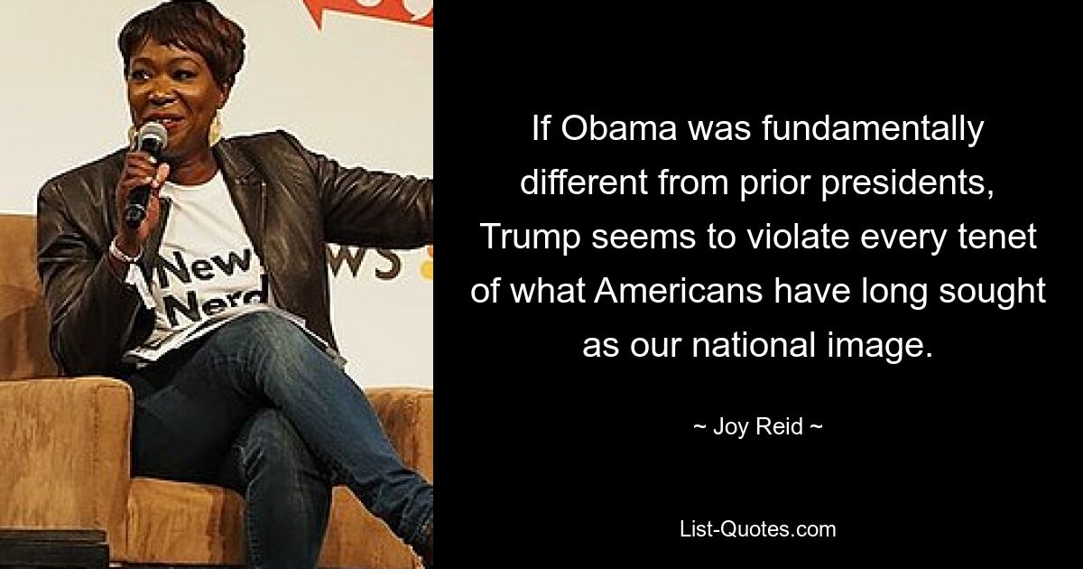 If Obama was fundamentally different from prior presidents, Trump seems to violate every tenet of what Americans have long sought as our national image. — © Joy Reid