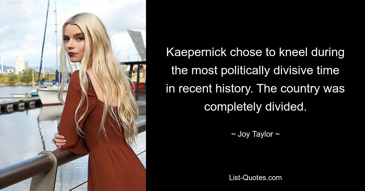 Kaepernick chose to kneel during the most politically divisive time in recent history. The country was completely divided. — © Joy Taylor