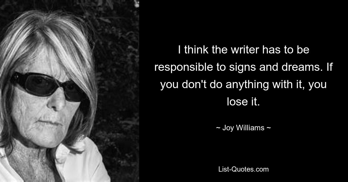 I think the writer has to be responsible to signs and dreams. If you don't do anything with it, you lose it. — © Joy Williams