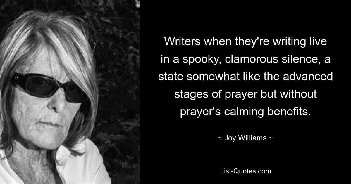 Writers when they're writing live in a spooky, clamorous silence, a state somewhat like the advanced stages of prayer but without prayer's calming benefits. — © Joy Williams