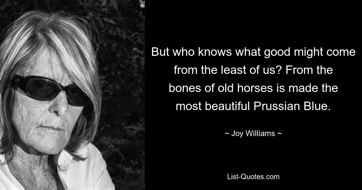 But who knows what good might come from the least of us? From the bones of old horses is made the most beautiful Prussian Blue. — © Joy Williams