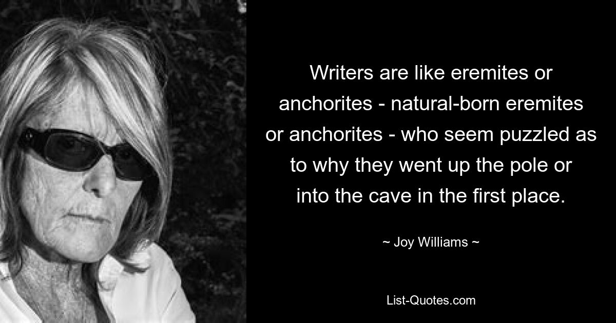 Writers are like eremites or anchorites - natural-born eremites or anchorites - who seem puzzled as to why they went up the pole or into the cave in the first place. — © Joy Williams