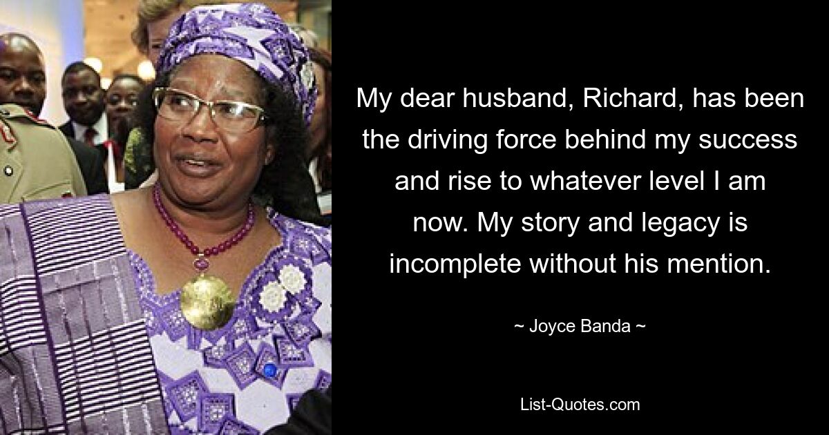 My dear husband, Richard, has been the driving force behind my success and rise to whatever level I am now. My story and legacy is incomplete without his mention. — © Joyce Banda