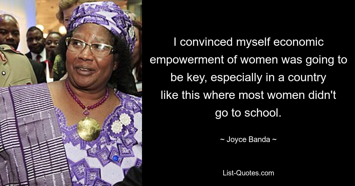 I convinced myself economic empowerment of women was going to be key, especially in a country like this where most women didn't go to school. — © Joyce Banda