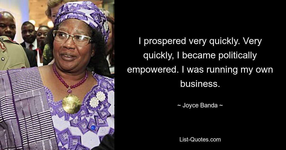 I prospered very quickly. Very quickly, I became politically empowered. I was running my own business. — © Joyce Banda