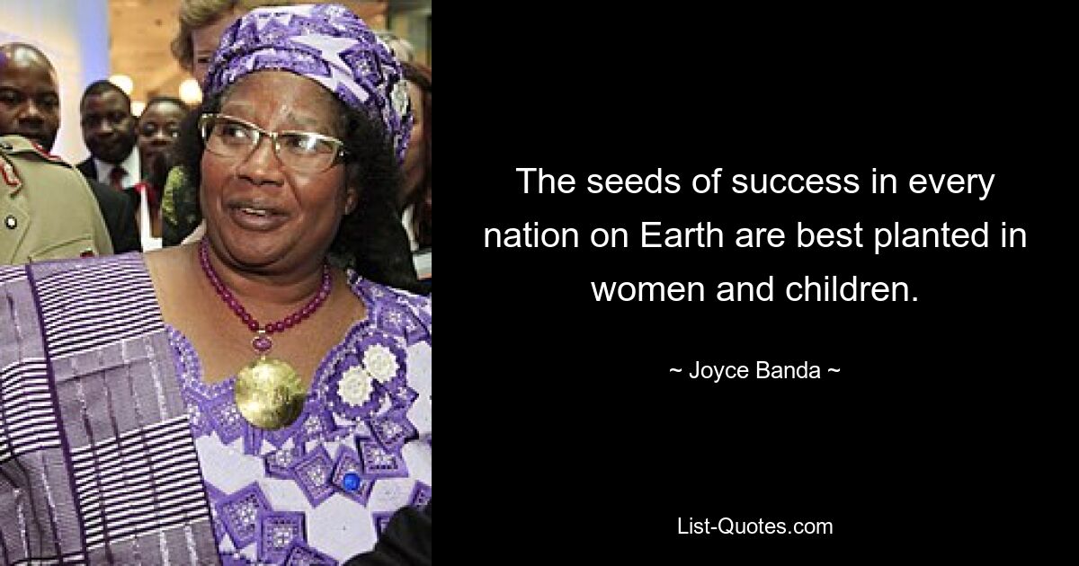 The seeds of success in every nation on Earth are best planted in women and children. — © Joyce Banda