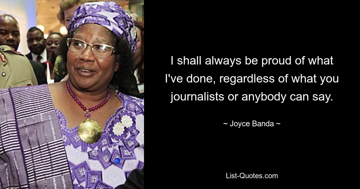 I shall always be proud of what I've done, regardless of what you journalists or anybody can say. — © Joyce Banda