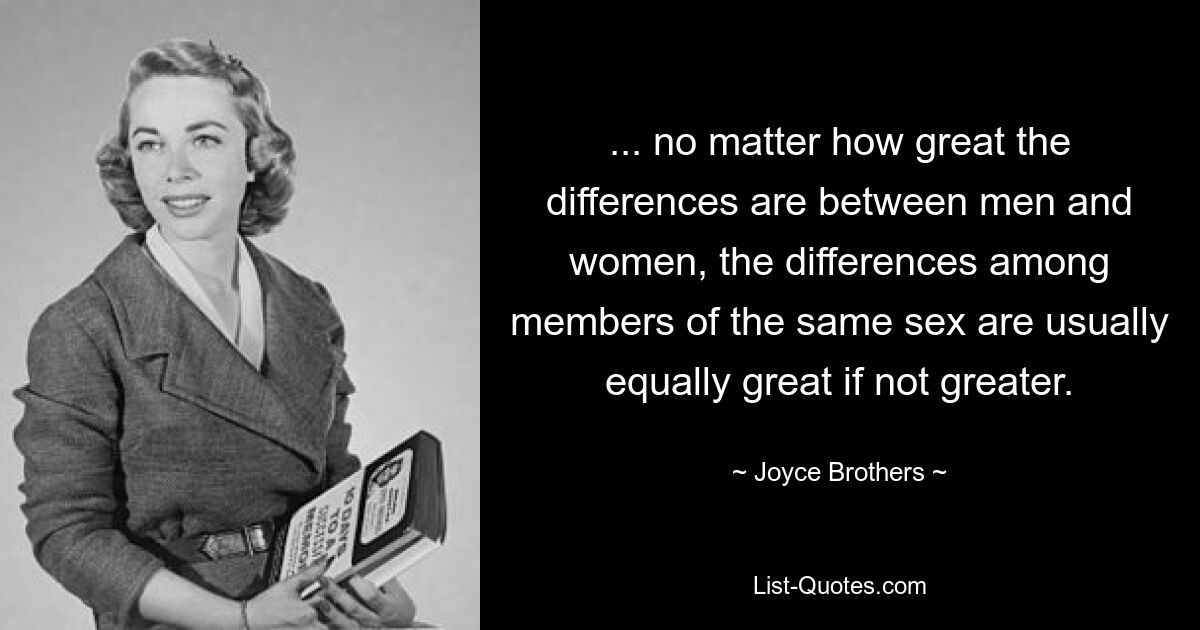 ... no matter how great the differences are between men and women, the differences among members of the same sex are usually equally great if not greater. — © Joyce Brothers