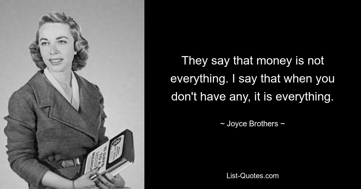 They say that money is not everything. I say that when you don't have any, it is everything. — © Joyce Brothers