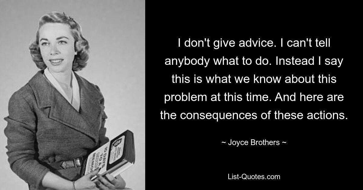 I don't give advice. I can't tell anybody what to do. Instead I say this is what we know about this problem at this time. And here are the consequences of these actions. — © Joyce Brothers