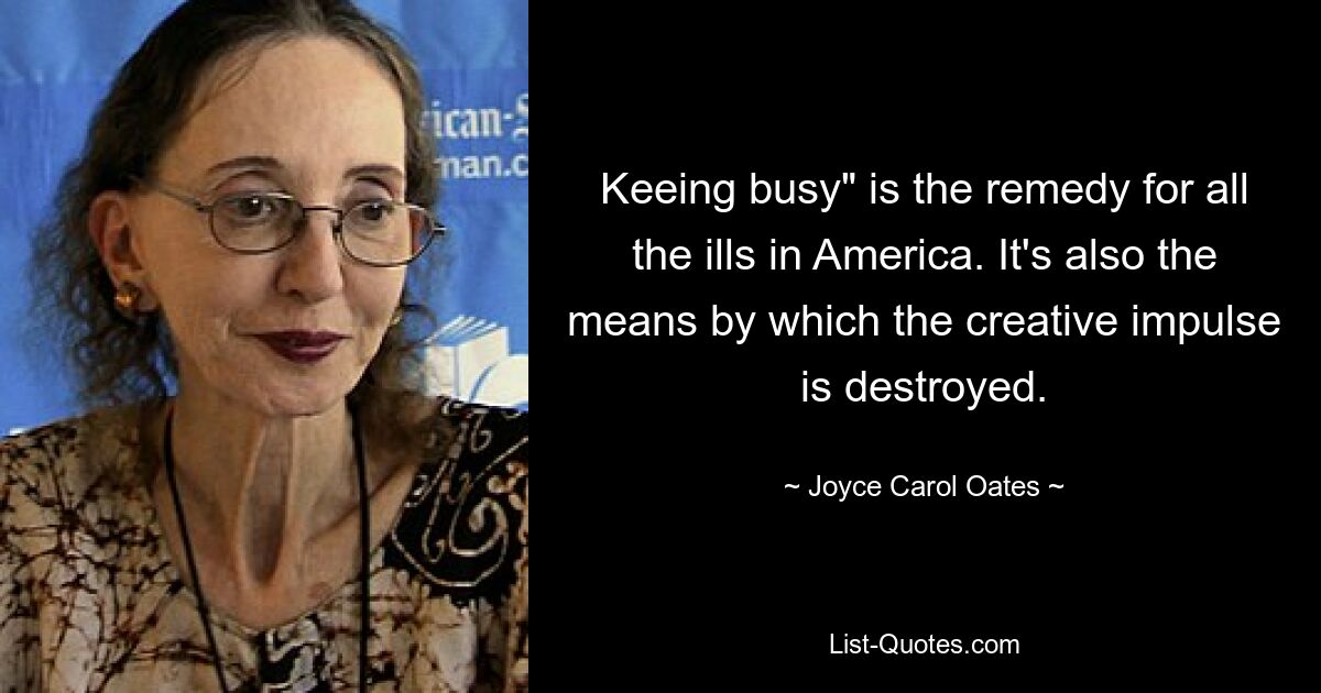 Keeing busy" is the remedy for all the ills in America. It's also the means by which the creative impulse is destroyed. — © Joyce Carol Oates