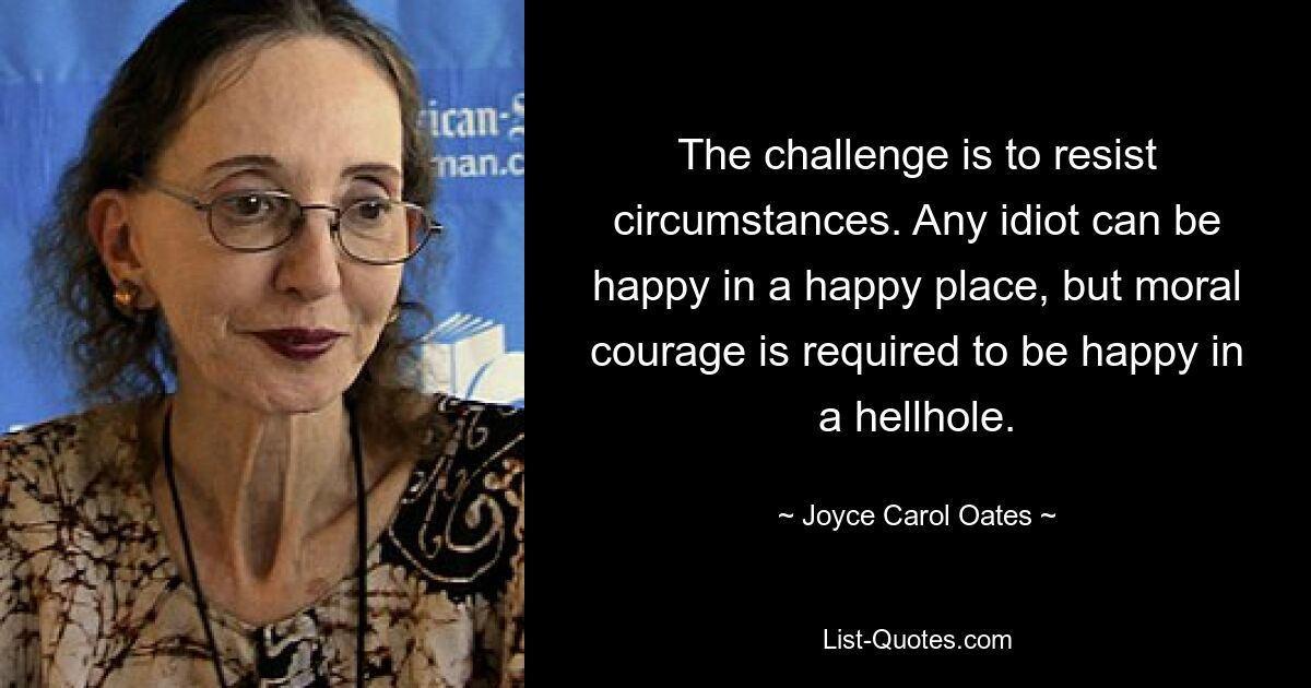 The challenge is to resist circumstances. Any idiot can be happy in a happy place, but moral courage is required to be happy in a hellhole. — © Joyce Carol Oates