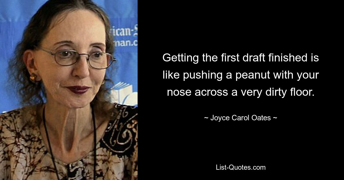 Getting the first draft finished is like pushing a peanut with your nose across a very dirty floor. — © Joyce Carol Oates