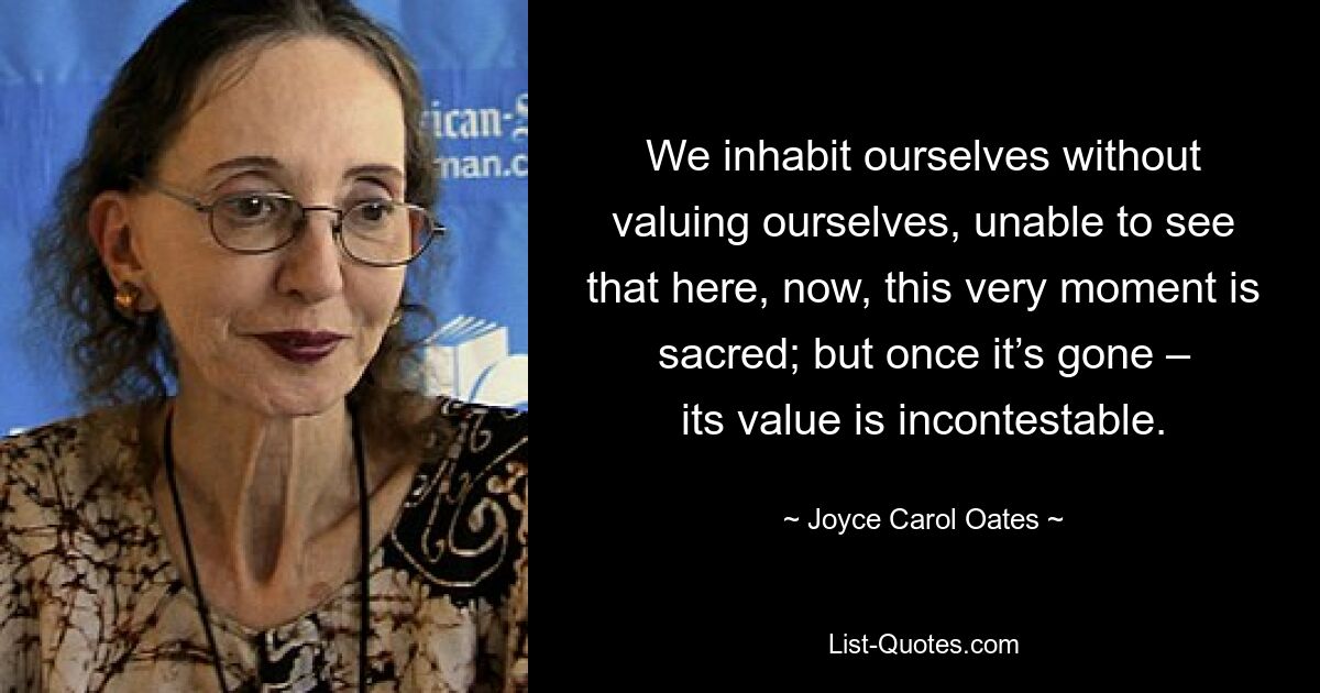 We inhabit ourselves without valuing ourselves, unable to see that here, now, this very moment is sacred; but once it’s gone – its value is incontestable. — © Joyce Carol Oates