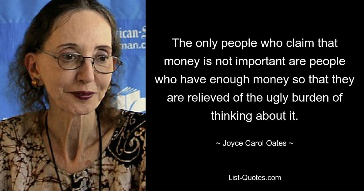 The only people who claim that money is not important are people who have enough money so that they are relieved of the ugly burden of thinking about it. — © Joyce Carol Oates