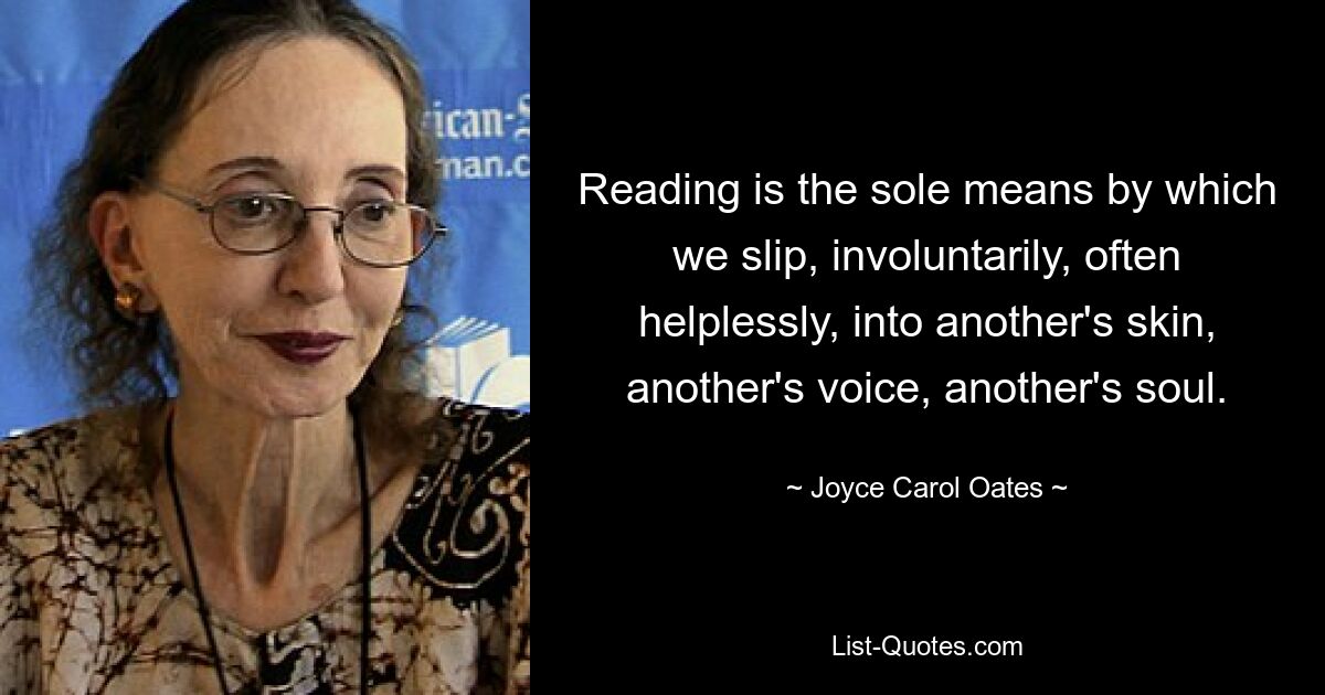 Reading is the sole means by which we slip, involuntarily, often helplessly, into another's skin, another's voice, another's soul. — © Joyce Carol Oates