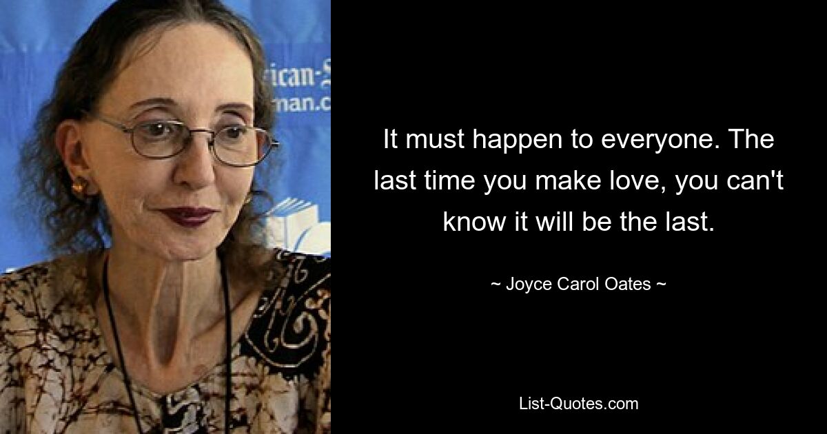 It must happen to everyone. The last time you make love, you can't know it will be the last. — © Joyce Carol Oates