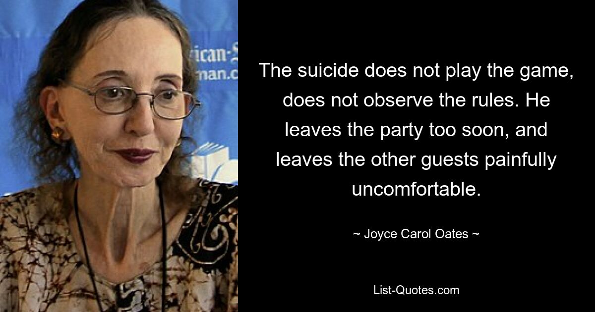 The suicide does not play the game, does not observe the rules. He leaves the party too soon, and leaves the other guests painfully uncomfortable. — © Joyce Carol Oates