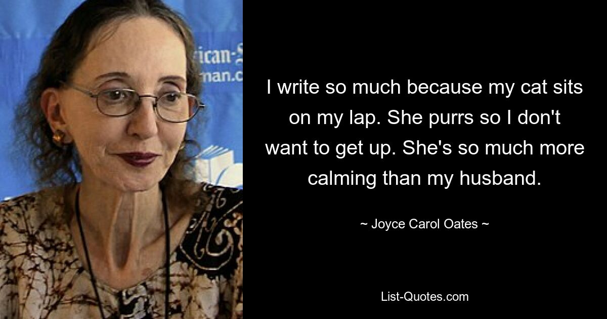 I write so much because my cat sits on my lap. She purrs so I don't want to get up. She's so much more calming than my husband. — © Joyce Carol Oates