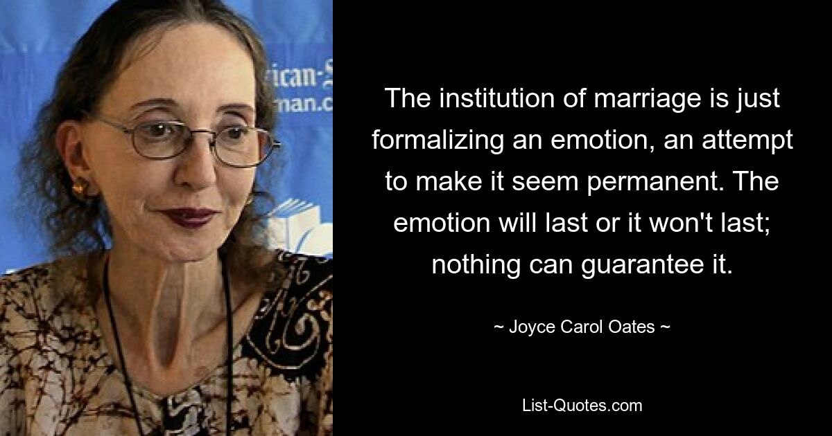 The institution of marriage is just formalizing an emotion, an attempt to make it seem permanent. The emotion will last or it won't last; nothing can guarantee it. — © Joyce Carol Oates