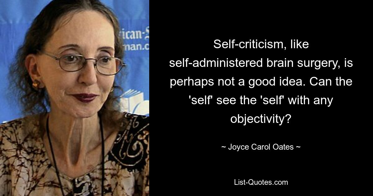 Self-criticism, like self-administered brain surgery, is perhaps not a good idea. Can the 'self' see the 'self' with any objectivity? — © Joyce Carol Oates